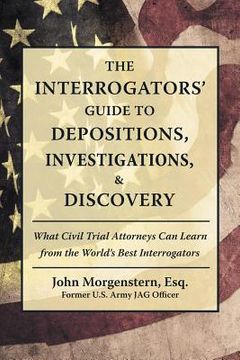 portada The Interrogators' Guide to Depositions, Investigations, & Discovery: What Civil Trial Attorneys Can Learn from the World's Best Interrogators (in English)