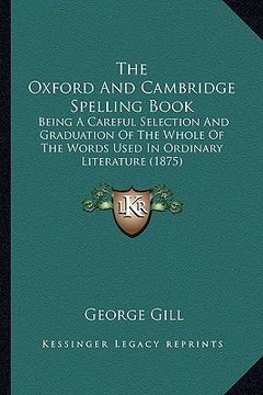 portada the oxford and cambridge spelling book: being a careful selection and graduation of the whole of the words used in ordinary literature (1875) (en Inglés)