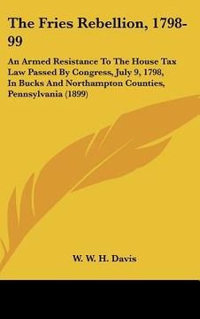 portada the fries rebellion, 1798-99: an armed resistance to the house tax law passed by congress, july 9, 1798, in bucks and northampton counties, pennsylv