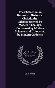 portada The Chalcedonian Decree; or, Historical Christianity, Misrepresented by Modern Theology, Confirmed by Modern Science, and Untouched by Modern Criticis (en Inglés)