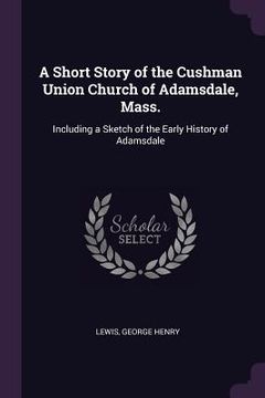 portada A Short Story of the Cushman Union Church of Adamsdale, Mass.: Including a Sketch of the Early History of Adamsdale (en Inglés)