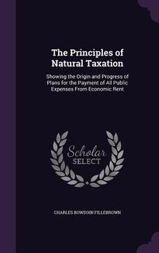 portada The Principles of Natural Taxation: Showing the Origin and Progress of Plans for the Payment of All Public Expenses From Economic Rent (en Inglés)