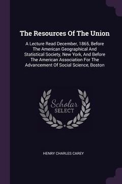 portada The Resources Of The Union: A Lecture Read December, 1865, Before The American Geographical And Statistical Society, New York, And Before The Amer (in English)