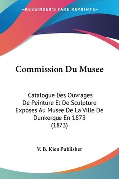 portada Commission Du Musee: Catalogue Des Ouvrages De Peinture Et De Sculpture Exposes Au Musee De La Ville De Dunkerque En 1873 (1873) (en Francés)