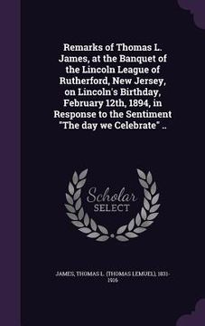 portada Remarks of Thomas L. James, at the Banquet of the Lincoln League of Rutherford, New Jersey, on Lincoln's Birthday, February 12th, 1894, in Response to (en Inglés)
