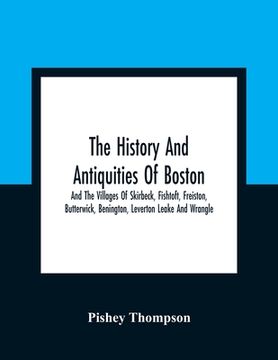 portada The History And Antiquities Of Boston, And The Villages Of Skirbeck, Fishtoft, Freiston, Butterwick, Benington, Leverton Leake And Wrangle; Comprising (en Inglés)