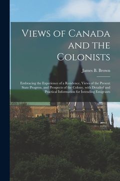 portada Views of Canada and the Colonists [microform]: Embracing the Experience of a Residence, Views of the Present State Progress, and Prospects of the Colo (en Inglés)
