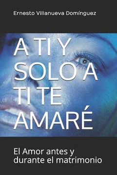 portada A Ti Y Solo a Ti Te Amaré: El Amor Antes Y Durante El Matrimonio (in Spanish)