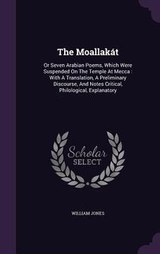 portada The Moallakát: Or Seven Arabian Poems, Which Were Suspended On The Temple At Mecca: With A Translation, A Preliminary Discourse, And