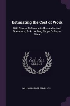 portada Estimating the Cost of Work: With Special Reference to Unstandardized Operations, As in Jobbing Shops Or Repair Work (in English)