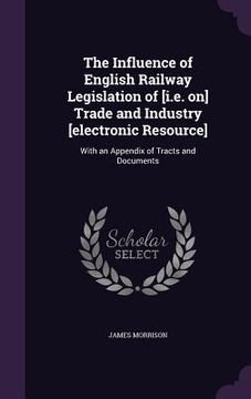 portada The Influence of English Railway Legislation of [i.e. on] Trade and Industry [electronic Resource]: With an Appendix of Tracts and Documents (en Inglés)