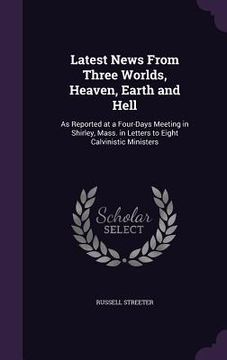 portada Latest News From Three Worlds, Heaven, Earth and Hell: As Reported at a Four-Days Meeting in Shirley, Mass. in Letters to Eight Calvinistic Ministers (en Inglés)
