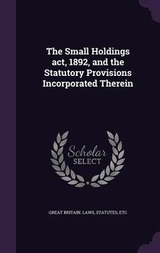 portada The Small Holdings act, 1892, and the Statutory Provisions Incorporated Therein (en Inglés)