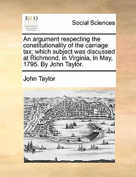 portada an argument respecting the constitutionality of the carriage tax; which subject was discussed at richmond, in virginia, in may, 1795. by john taylor. (en Inglés)