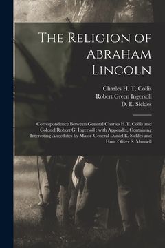 portada The Religion of Abraham Lincoln: Correspondence Between General Charles H.T. Collis and Colonel Robert G. Ingersoll; With Appendix, Containing Interes (en Inglés)