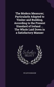 portada The Modern Measurer; Particularly Adapted to Timber and Building, According to the Present Standard of Ireland ... The Whole Laid Down in a Satisfacto (en Inglés)
