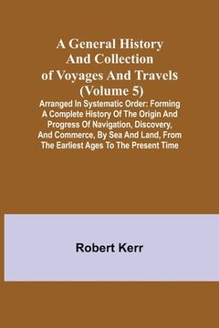 portada A General History and Collection of Voyages and Travels (Volume 5); Arranged in Systematic Order: Forming a Complete History of the Origin and Progres (en Inglés)
