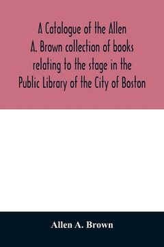 portada A catalogue of the Allen A. Brown collection of books relating to the stage in the Public Library of the City of Boston (en Inglés)