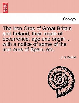 portada the iron ores of great britain and ireland, their mode of occurrence, age and origin ... with a notice of some of the iron ores of spain, etc. (en Inglés)