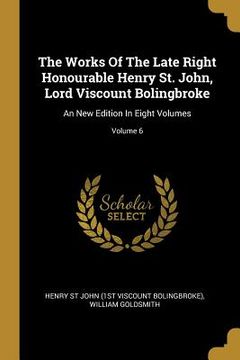 portada The Works Of The Late Right Honourable Henry St. John, Lord Viscount Bolingbroke: An New Edition In Eight Volumes; Volume 6