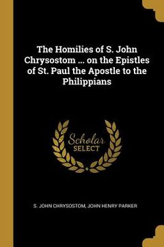 portada The Homilies of S. John Chrysostom ... on the Epistles of St. Paul the Apostle to the Philippians (en Inglés)