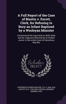 portada A Full Report of the Case of Mastin v. Escott, Clerk, for Refusing to Bury an Infant Baptized by a Wesleyan Minister: Containing all the Arguments on