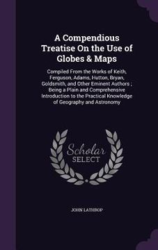 portada A Compendious Treatise On the Use of Globes & Maps: Compiled From the Works of Keith, Ferguson, Adams, Hutton, Bryan, Goldsmith, and Other Eminent Aut (in English)