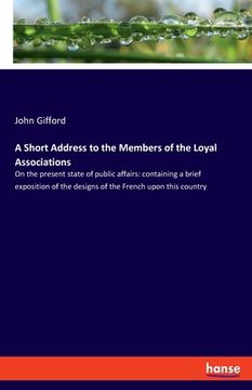 portada A Short Address to the Members of the Loyal Associations: On the present state of public affairs: containing a brief exposition of the designs of the (en Inglés)