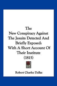 portada the new conspiracy against the jesuits detected and briefly exposed: with a short account of their institute (1815) (en Inglés)