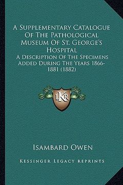 portada a supplementary catalogue of the pathological museum of st. george's hospital: a description of the specimens added during the years 1866-1881 (1882 (en Inglés)