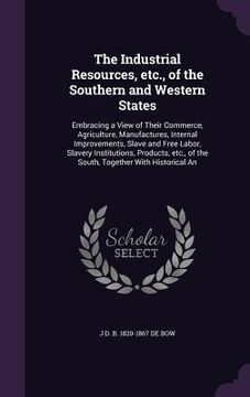 portada The Industrial Resources, etc., of the Southern and Western States: Embracing a View of Their Commerce, Agriculture, Manufactures, Internal Improvemen (en Inglés)