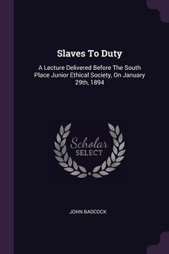 portada Slaves To Duty: A Lecture Delivered Before The South Place Junior Ethical Society, On January 29th, 1894 (en Inglés)