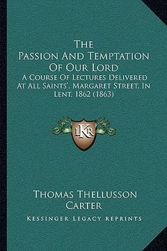 portada the passion and temptation of our lord: a course of lectures delivered at all saints', margaret street, in lent, 1862 (1863) (in English)