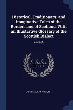 portada Historical, Traditionary, and Imaginative Tales of the Borders and of Scotland; With an Illustrative Glossary of the Scottish Dialect; Volume 6 (en Inglés)