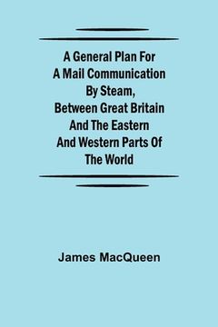portada A General Plan for a Mail Communication by Steam, Between Great Britain and the Eastern and Western Parts of the World (en Inglés)