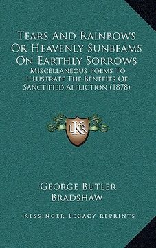 portada tears and rainbows or heavenly sunbeams on earthly sorrows: miscellaneous poems to illustrate the benefits of sanctified affliction (1878) (in English)