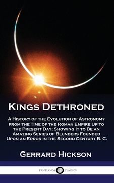 portada Kings Dethroned: A History of the Evolution of Astronomy from the Time of the Roman Empire Up to the Present Day; Showing It to Be an A (in English)
