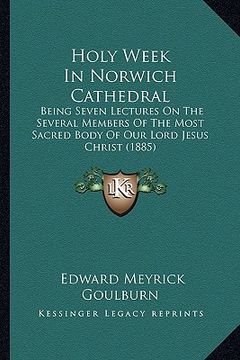 portada holy week in norwich cathedral: being seven lectures on the several members of the most sacred body of our lord jesus christ (1885) (en Inglés)