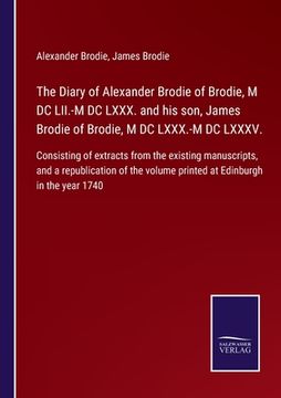portada The Diary of Alexander Brodie of Brodie, M DC LII.-M DC LXXX. and his son, James Brodie of Brodie, M DC LXXX.-M DC LXXXV.: Consisting of extracts from (en Inglés)