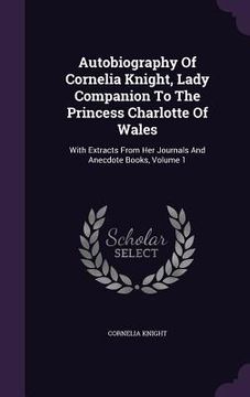 portada Autobiography Of Cornelia Knight, Lady Companion To The Princess Charlotte Of Wales: With Extracts From Her Journals And Anecdote Books, Volume 1