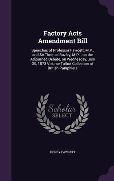 portada Factory Acts Amendment Bill: Speeches of Professor Fawcett, M.P., and Sir Thomas Bazley, M.P.: on the Adjourned Debate, on Wednesday, July 30, 1873
