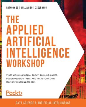 portada The Applied Artificial Intelligence Workshop: Start Working With ai Today, to Build Games, Design Decision Trees, and Train Your own Machine Learning Models (in English)