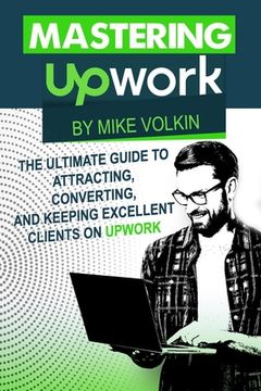 portada Mastering Upwork: The Ultimate Guide To Attracting, Converting, And Keeping Excellent Clients On Upwork (en Inglés)