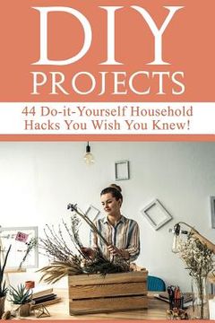 portada DIY Projects: 44 Do-it-Yourself Household Hacks You Wish You Knew! Discover the Best Kept DIY Crafts, DIY Home Improvement, DIY Beau
