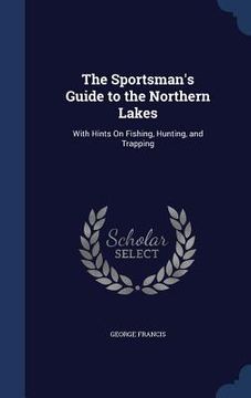 portada The Sportsman's Guide to the Northern Lakes: With Hints On Fishing, Hunting, and Trapping (en Inglés)