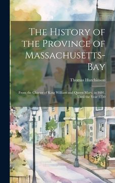 portada The History of the Province of Massachusetts-Bay: From the Charter of King William and Queen Mary, in 1691, Until the Year 1750 (en Inglés)