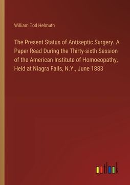 portada The Present Status of Antiseptic Surgery. A Paper Read During the Thirty-sixth Session of the American Institute of Homoeopathy, Held at Niagra Falls,