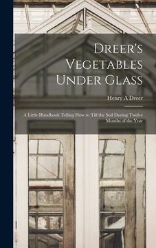 portada Dreer's Vegetables Under Glass: A Little Handbook Telling how to Till the Soil During Twelve Months of the Year (en Inglés)