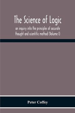 portada The Science Of Logic; An Inquiry Into The Principles Of Accurate Thought And Scientific Method (Volume I) (en Inglés)
