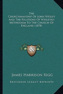 portada the churchmanship of john wesley and the relations of wesleyan methodism to the church of england (1878) (en Inglés)